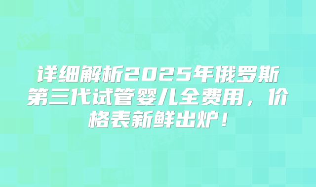 详细解析2025年俄罗斯第三代试管婴儿全费用,价格表新鲜出炉!