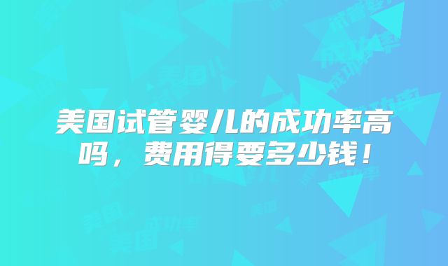 美国试管婴儿的成功率高吗,费用得要多少钱!