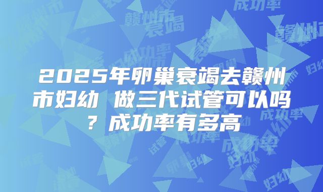 2025年卵巢衰竭去赣州市妇幼 做三代试管可以吗？成功率有多高
