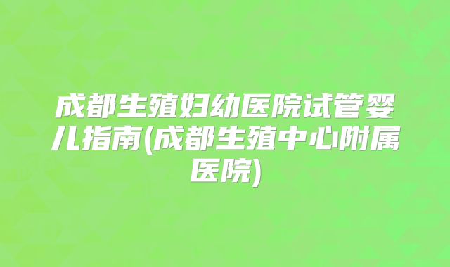 成都生殖妇幼医院试管婴儿指南(成都生殖中心附属医院)