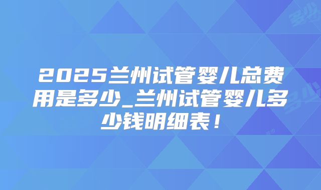 2025兰州试管婴儿总费用是多少_兰州试管婴儿多少钱明细表!