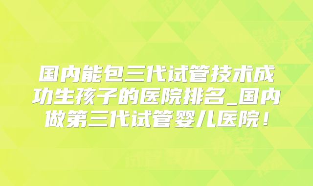 国内能包三代试管技术成功生孩子的医院排名_国内做第三代试管婴儿医院!