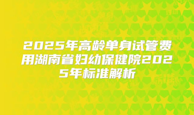2025年高龄单身试管费用湖南省妇幼保健院2025年标准解析