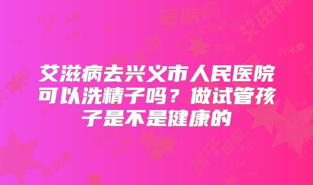 艾滋病去兴义市人民医院可以洗精子吗？做试管孩子是不是健康的