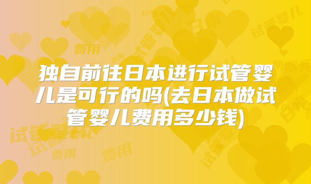 独自前往日本进行试管婴儿是可行的吗(去日本做试管婴儿费用多少钱)