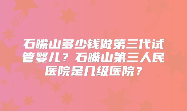 石嘴山多少钱做第三代试管婴儿？石嘴山第三人民医院是几级医院？