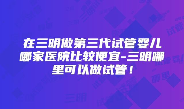 在三明做第三代试管婴儿哪家医院比较便宜-三明哪里可以做试管！