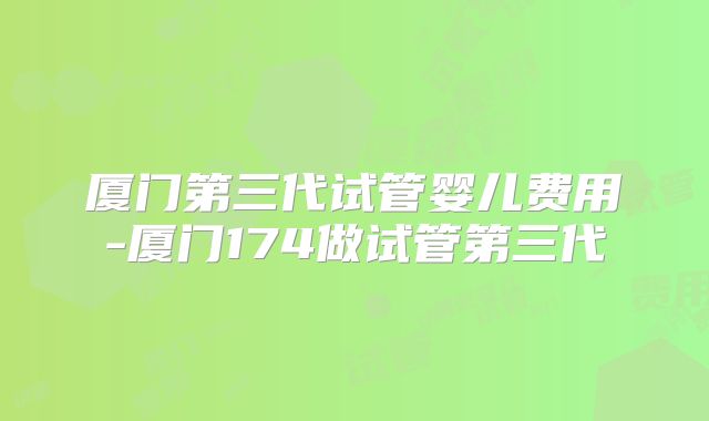 厦门第三代试管婴儿费用-厦门174做试管第三代