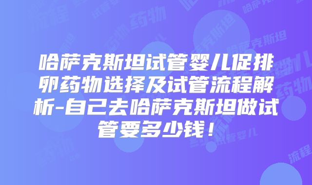 哈萨克斯坦试管婴儿促排卵药物选择及试管流程解析-自己去哈萨克斯坦做试管要多少钱!