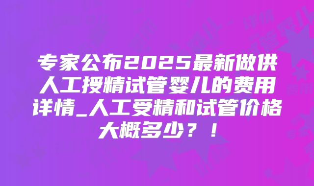 专家公布2025最新做供人工授精试管婴儿的费用详情_人工受精和试管价格大概多少?!