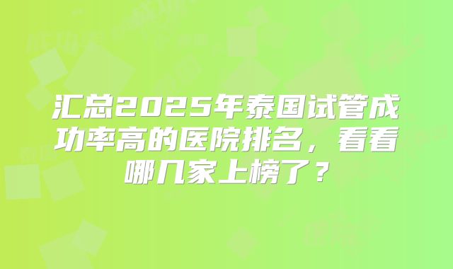 汇总2025年泰国试管成功率高的医院排名,看看哪几家上榜了?