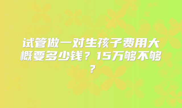 试管做一对生孩子费用大概要多少钱？15万够不够？