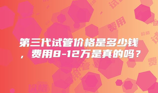 第三代试管价格是多少钱,费用8-12万是真的吗?