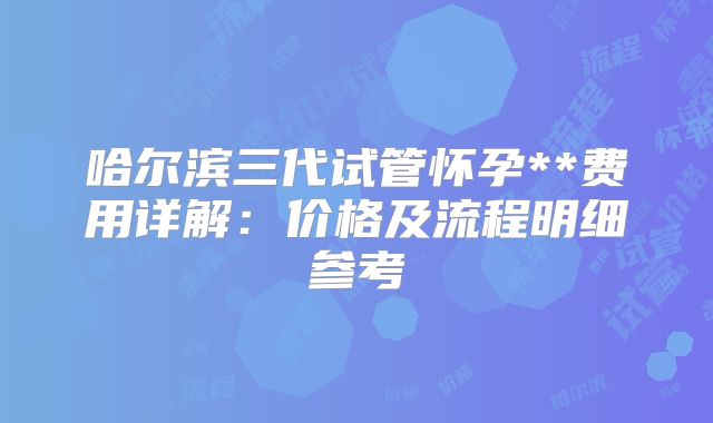 哈尔滨三代试管怀孕**费用详解：价格及流程明细参考