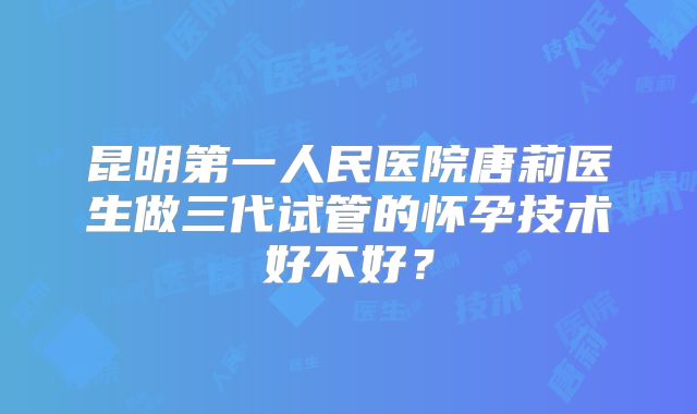 昆明第一人民医院唐莉医生做三代试管的怀孕技术好不好?
