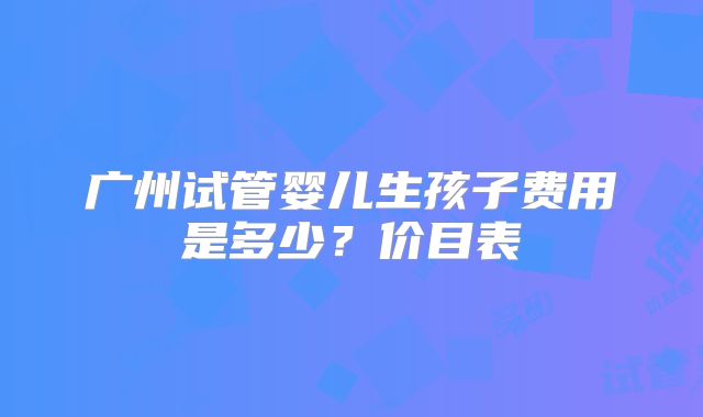 广州试管婴儿生孩子费用是多少？价目表