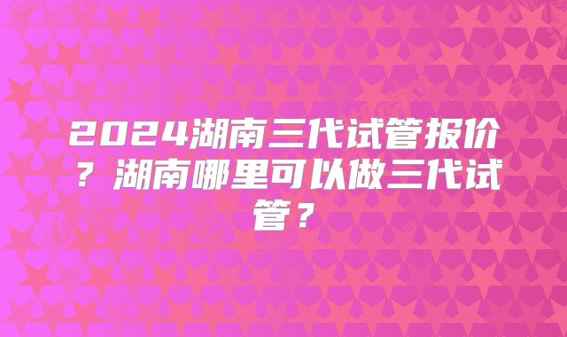 2024湖南三代试管报价?湖南哪里可以做三代试管?