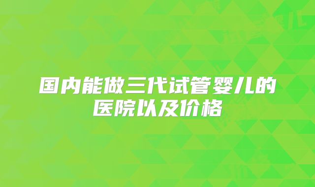 国内能做三代试管婴儿的医院以及价格