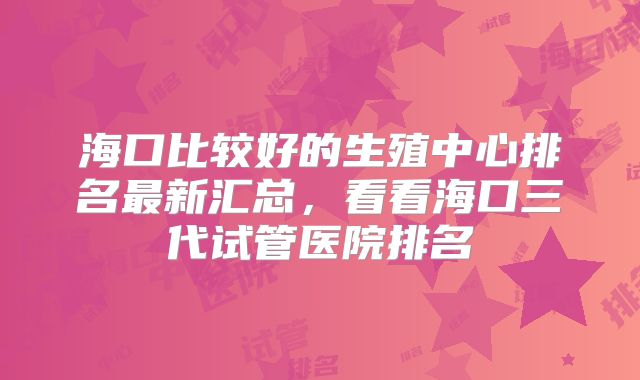 海口比较好的生殖中心排名最新汇总，看看海口三代试管医院排名