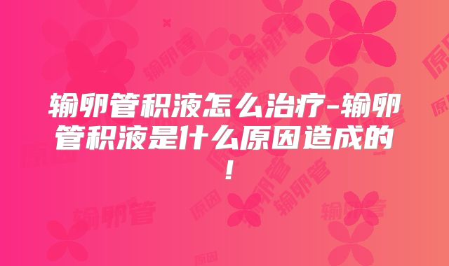 输卵管积液怎么治疗-输卵管积液是什么原因造成的！