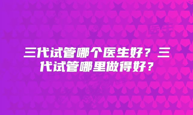 三代试管哪个医生好？三代试管哪里做得好？