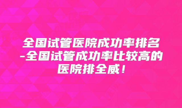 全国试管医院成功率排名-全国试管成功率比较高的医院排全威！