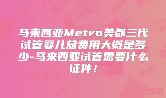 马来西亚Metro美都三代试管婴儿总费用大概是多少-马来西亚试管需要什么证件！