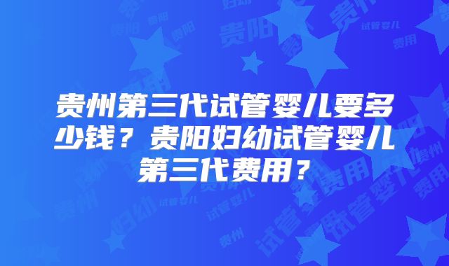 贵州第三代试管婴儿要多少钱?贵阳妇幼试管婴儿第三代费用?