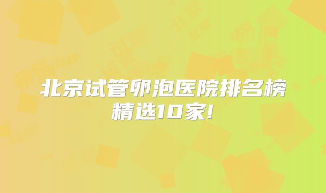 北京试管卵泡医院排名榜精选10家!