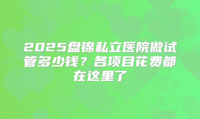 2025盘锦私立医院做试管多少钱?各项目花费都在这里了