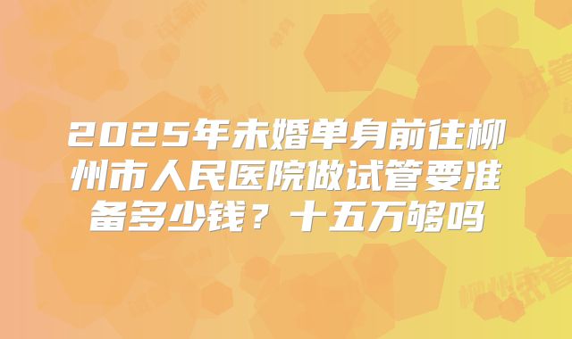 2025年未婚单身前往柳州市人民医院做试管要准备多少钱？十五万够吗