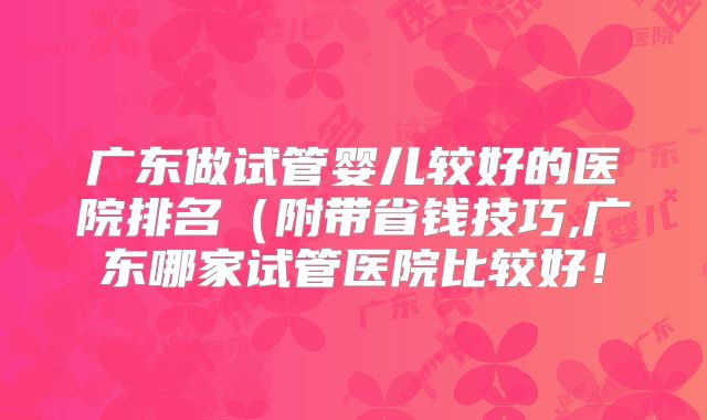 广东做试管婴儿较好的医院排名（附带省钱技巧,广东哪家试管医院比较好！
