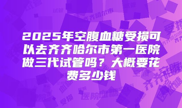 2025年空腹血糖受损可以去齐齐哈尔市第一医院做三代试管吗？大概要花费多少钱