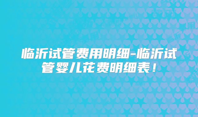 临沂试管费用明细-临沂试管婴儿花费明细表！