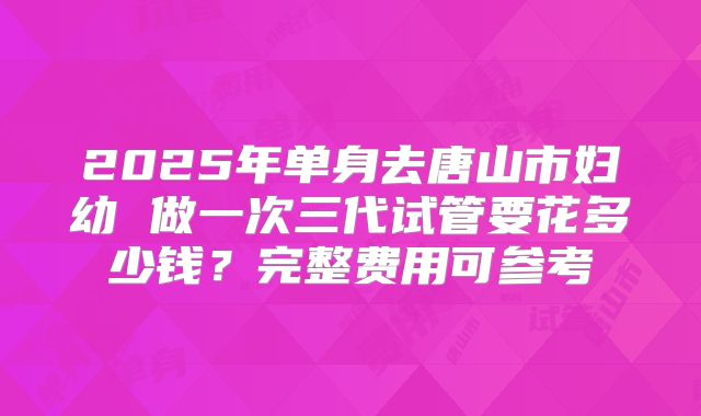 2025年单身去唐山市妇幼 做一次三代试管要花多少钱?完整费用可参考