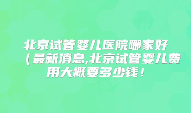 北京试管婴儿医院哪家好（最新消息,北京试管婴儿费用大概要多少钱！