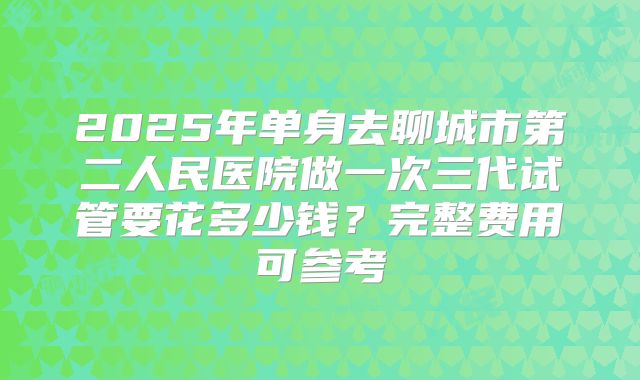 2025年单身去聊城市第二人民医院做一次三代试管要花多少钱?完整费用可参考
