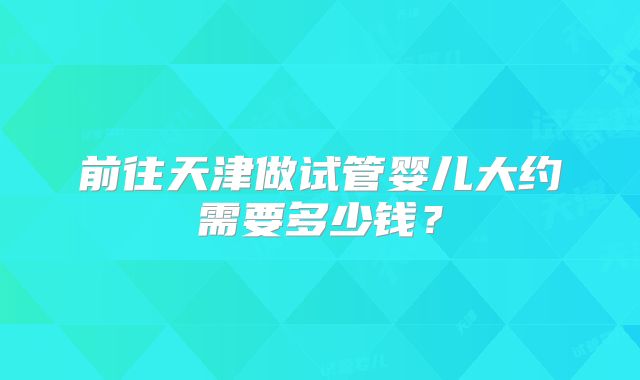 前往天津做试管婴儿大约需要多少钱？