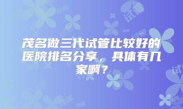 茂名做三代试管比较好的医院排名分享，具体有几家啊？