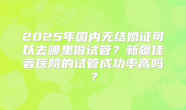 2025年国内无结婚证可以去哪里做试管？新疆佳音医院的试管成功率高吗？