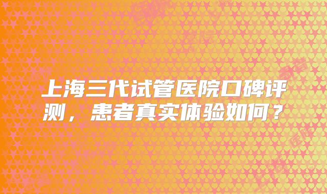 上海三代试管医院口碑评测，患者真实体验如何？