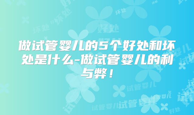 做试管婴儿的5个好处和坏处是什么-做试管婴儿的利与弊！