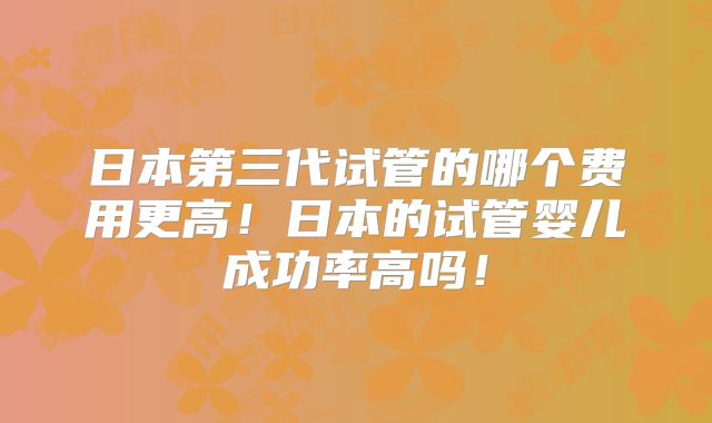 日本第三代试管的哪个费用更高!日本的试管婴儿成功率高吗!