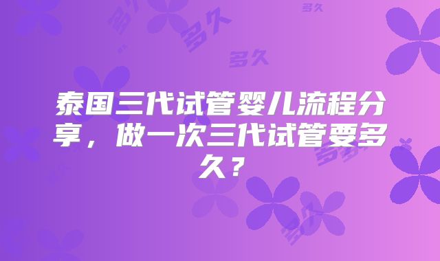 泰国三代试管婴儿流程分享，做一次三代试管要多久？