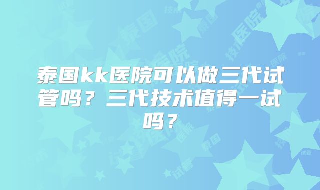泰国kk医院可以做三代试管吗？三代技术值得一试吗？
