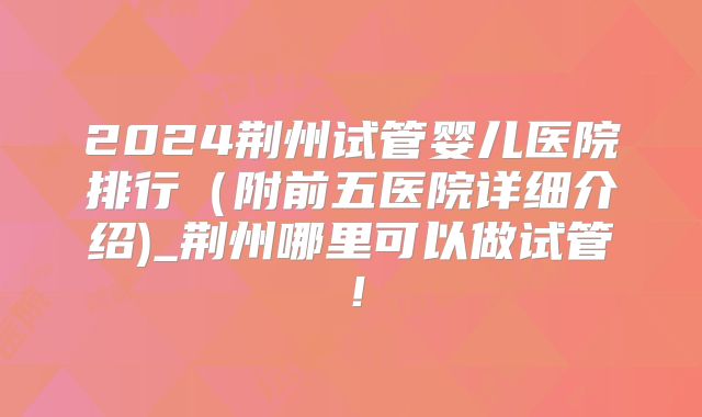 2024荆州试管婴儿医院排行（附前五医院详细介绍)_荆州哪里可以做试管！