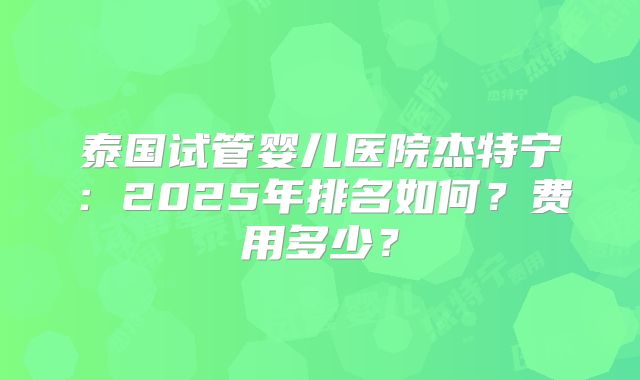 泰国试管婴儿医院杰特宁：2025年排名如何？费用多少？