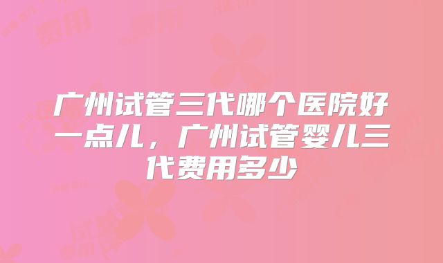 广州试管三代哪个医院好一点儿，广州试管婴儿三代费用多少