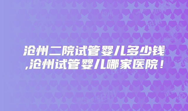 沧州二院试管婴儿多少钱,沧州试管婴儿哪家医院！