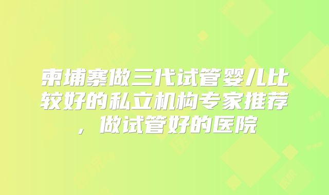柬埔寨做三代试管婴儿比较好的私立机构专家推荐，做试管好的医院